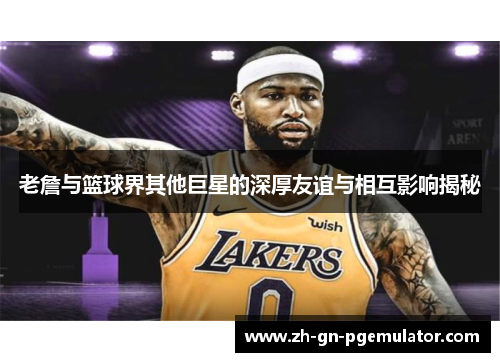 老詹与篮球界其他巨星的深厚友谊与相互影响揭秘