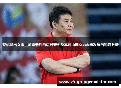 蔡斌退出女排主帅竞选后的应对策略及其对中国女排未来发展的影响分析