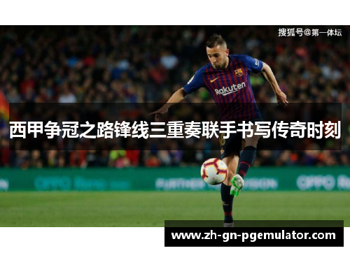 西甲争冠之路锋线三重奏联手书写传奇时刻
