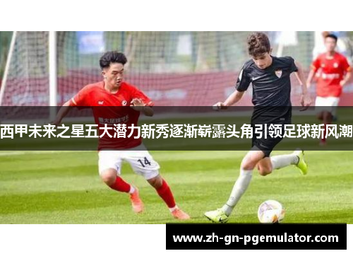西甲未来之星五大潜力新秀逐渐崭露头角引领足球新风潮