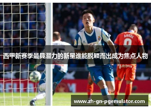 西甲新赛季最具潜力的新星谁能脱颖而出成为焦点人物