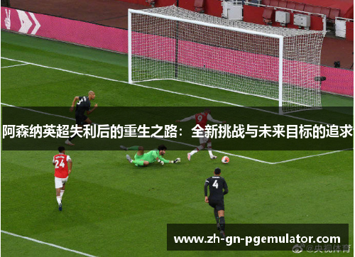 阿森纳英超失利后的重生之路:全新挑战与未来目标的追求 阿森纳英超失利后的重生之路:全新挑战与未来目标的追求